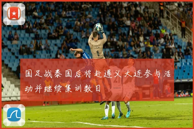 国足战泰国后将赴遵义大连参与活动并继续集训数日