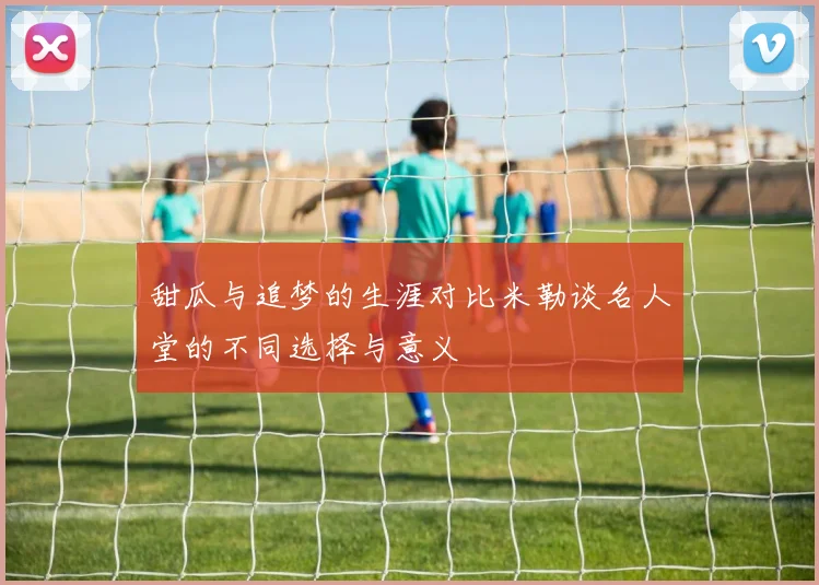 甜瓜与追梦的生涯对比米勒谈名人堂的不同选择与意义