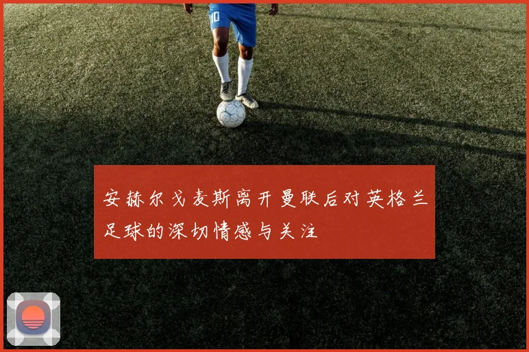 安赫尔戈麦斯离开曼联后对英格兰足球的深切情感与关注