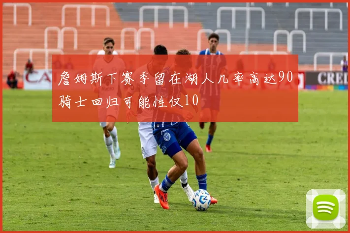 詹姆斯下赛季留在湖人几率高达90骑士回归可能性仅10