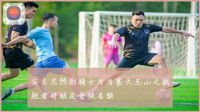 安东尼预测骑士与活塞天王山之战胜者将锁定晋级名额