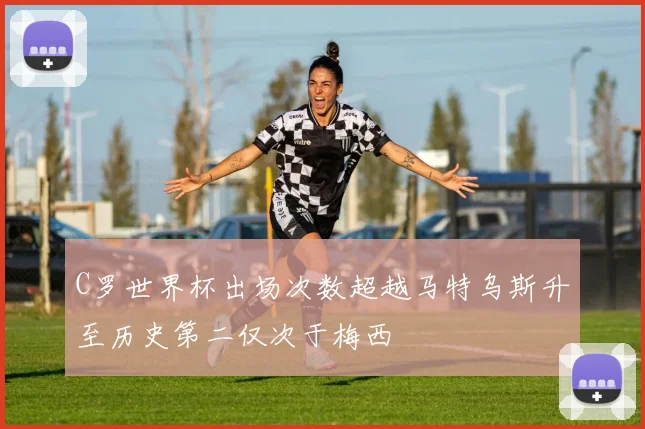C罗世界杯出场次数超越马特乌斯升至历史第二仅次于梅西