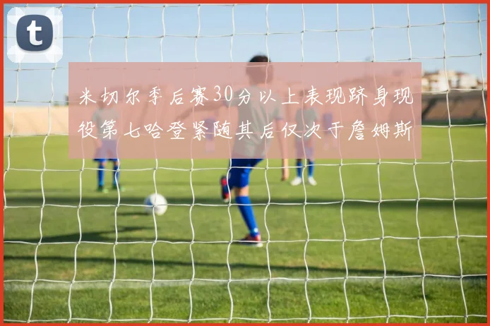 米切尔季后赛30分以上表现跻身现役第七哈登紧随其后仅次于詹姆斯杜兰特库里