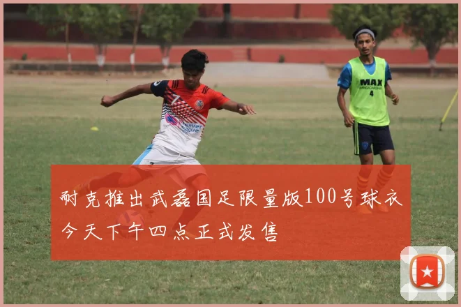 耐克推出武磊国足限量版100号球衣今天下午四点正式发售