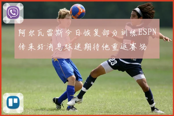 阿尔瓦雷斯今日恢复部分训练ESPN传来好消息球迷期待他重返赛场