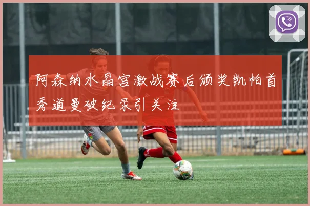阿森纳水晶宫激战赛后颁奖凯帕首秀道曼破纪录引关注